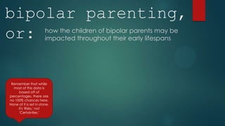 bipolar parenting,
or:                     how the children of bipolar parents may be
                        impacted throughout their early lifespans




 Remember that while
  most of this data is
     based off of
percentages, there are
no 100% chances here.
None of it is set in stone.
     It's 'Risks,' not
     'Certainties.'
 