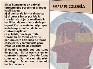 El ser humano es un animal
terrestre que posee tres grandes
habilidades:
a) el pensar de forma abstracta
b) el crear y hacer posible la
creación de objetos mediante la
habilidad de sus manos dada por
la posición de su dedo pulgar que
le da la oportunidad de tener
control y agilidad.
c) el habla, que le permite
transmitir de forma eficaz su
pensamiento abstracto de forma
consciente, y combinarlo para
crear un sistema de escritura.
El Hombre es más que una suma
de partes. Es la esencia en un
contexto humano. Vive de forma
consciente. Se halla en situación
de elegir. Es un ser orientado
hacia una meta.
•
 