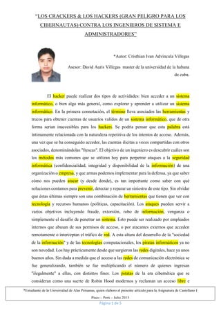 Página 1 de 5
*Estudiante de la Universidad de Alas Peruanas, quien elaboro el presente artículo para la Asignatura de Castellano I
Pisco – Perú – Julio 2013
“LOS CRACKERS & LOS HACKERS (GRAN PELIGRO PARA LOS
CIBERNAUTAS) CONTRA LOS INGENIEROS DE SISTEMA E
ADMINISTRADORES”
*Autor: Cristhian Ivan Advincula Villegas
Asesor: David Auris Villegas master de la universidad de la habana
de cuba.
El hacker puede realizar dos tipos de actividades: bien acceder a un sistema
informático, o bien algo más general, como explorar y aprender a utilizar un sistema
informático. En la primera connotación, el término lleva asociados las herramientas y
trucos para obtener cuentas de usuarios validos de un sistema informático, que de otra
forma serian inaccesibles para los hackers. Se podría pensar que esta palabra está
íntimamente relacionada con la naturaleza repetitiva de los intentos de acceso. Además,
una vez que se ha conseguido acceder, las cuentas ilícitas a veces compartidas con otros
asociados, denominándolas "frescas". El objetivo de un ingeniero es descubrir cuáles son
los métodos más comunes que se utilizan hoy para perpetrar ataques a la seguridad
informática (confidencialidad, integridad y disponibilidad de la información) de una
organización o empresa, y que armas podemos implementar para la defensa, ya que saber
cómo nos pueden atacar (y desde donde), es tan importante como saber con qué
soluciones contamos para prevenir, detectar y reparar un siniestro de este tipo. Sin olvidar
que éstas últimas siempre son una combinación de herramientas que tienen que ver con
tecnología y recursos humanos (políticas, capacitación). Los ataques pueden servir a
varios objetivos incluyendo fraude, extorsión, robo de información, venganza o
simplemente el desafío de penetrar un sistema. Esto puede ser realizado por empleados
internos que abusan de sus permisos de acceso, o por atacantes externos que acceden
remotamente o interceptan el tráfico de red. A esta altura del desarrollo de la "sociedad
de la información" y de las tecnologías computacionales, los piratas informáticos ya no
son novedad. Los hay prácticamente desde que surgieron las redes digitales, hace ya unos
buenos años. Sin duda a medida que el acceso a las redes de comunicación electrónica se
fue generalizando, también se fue multiplicando el número de quienes ingresan
"ilegalmente" a ellas, con distintos fines. Los piratas de la era cibernética que se
consideran como una suerte de Robin Hood modernos y reclaman un acceso libre e
 