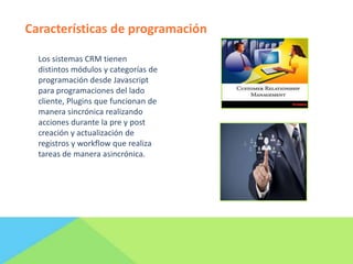Características de programación
Los sistemas CRM tienen
distintos módulos y categorías de
programación desde Javascript
para programaciones del lado
cliente, Plugins que funcionan de
manera sincrónica realizando
acciones durante la pre y post
creación y actualización de
registros y workflow que realiza
tareas de manera asincrónica.

 
