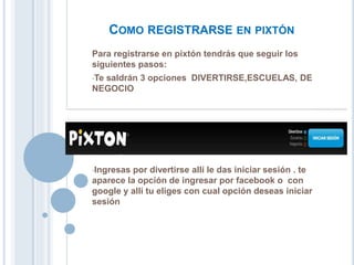 COMO REGISTRARSE EN PIXTÓN
Para registrarse en pixtón tendrás que seguir los
siguientes pasos:
•Te saldrán 3 opciones DIVERTIRSE,ESCUELAS, DE
NEGOCIO
•Ingresas por divertirse allí le das iniciar sesión . te
aparece la opción de ingresar por facebook o con
google y allí tu eliges con cual opción deseas iniciar
sesión
 