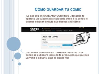 COMO GUARDAR TU COMIC
•Le das clic en SAVE AND CONTINUE , después te
aparece un cuadro para colocarle titulo a tu comic le
puedes colocar el titulo que desees a tu comic
Por ultimo le das clic en PUBLICAR AHORA y tu
comic se publicara .pero no te preocupes que puedes
volverlo a editar si algo te queda mal
 