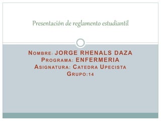 Presentación de reglamento estudiantil 
NOMBRE: JORGE RHENALS DAZA 
PROGRAMA: ENFERMERIA 
ASIGNATURA: CATEDRA UPECISTA 
GRUPO:14 
 