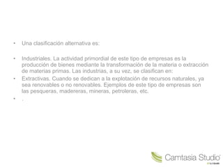 • Una clasificación alternativa es:
• Industriales. La actividad primordial de este tipo de empresas es la
producción de bienes mediante la transformación de la materia o extracción
de materias primas. Las industrias, a su vez, se clasifican en:
• Extractivas. Cuando se dedican a la explotación de recursos naturales, ya
sea renovables o no renovables. Ejemplos de este tipo de empresas son
las pesqueras, madereras, mineras, petroleras, etc.
• .
 