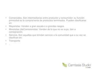 • Comerciales. Son intermediarias entre productor y consumidor; su función
primordial es la compra/venta de productos terminados. Pueden clasificarse
en:
• Mayoristas: Venden a gran escala o a grandes rasgos.
• Minoristas (deComisionistas: Venden de lo que no es suyo, dan a
consignación.
• Servicio. Son aquellas que brindan servicio a la comunidad que a su vez se
clasifican en:
• Transporte
• .
 
