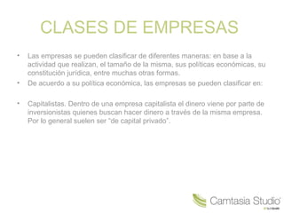 CLASES DE EMPRESAS
• Las empresas se pueden clasificar de diferentes maneras: en base a la
actividad que realizan, el tamaño de la misma, sus políticas económicas, su
constitución jurídica, entre muchas otras formas.
• De acuerdo a su política económica, las empresas se pueden clasificar en:
• Capitalistas. Dentro de una empresa capitalista el dinero viene por parte de
inversionistas quienes buscan hacer dinero a través de la misma empresa.
Por lo general suelen ser “de capital privado”.
 