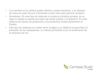 • Los cambios en la política suelen afectar a estas empresas, y en tiempos
de crisis se suele recurrir a fomentos a este rubro para generar empleos.
• Socialistas. En este tipo de sistemas no existe la iniciativa privada, en su
lugar el capital se aporta por parte del sector público o el gobierno. En este
sistema los bienes de producción y los productos finales pertenecen al
Estado.
• Este tipo de sistemas no suelen tener huelgas y su objetivo es garantizar el
bienestar de los trabajadores, su interés primordial no es el rendimiento de
la empresa per se.
 