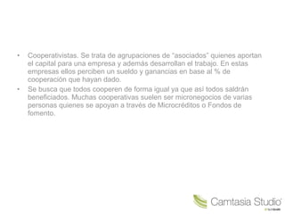• Cooperativistas. Se trata de agrupaciones de “asociados” quienes aportan
el capital para una empresa y además desarrollan el trabajo. En estas
empresas ellos perciben un sueldo y ganancias en base al % de
cooperación que hayan dado.
• Se busca que todos cooperen de forma igual ya que así todos saldrán
beneficiados. Muchas cooperativas suelen ser micronegocios de varias
personas quienes se apoyan a través de Microcréditos o Fondos de
fomento.
 