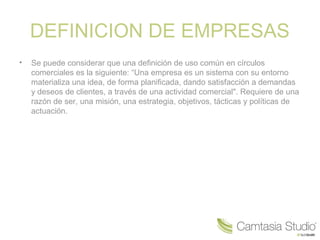 DEFINICION DE EMPRESAS
• Se puede considerar que una definición de uso común en círculos
comerciales es la siguiente: “Una empresa es un sistema con su entorno
materializa una idea, de forma planificada, dando satisfacción a demandas
y deseos de clientes, a través de una actividad comercial". Requiere de una
razón de ser, una misión, una estrategia, objetivos, tácticas y políticas de
actuación.
 