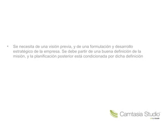 • Se necesita de una visión previa, y de una formulación y desarrollo
estratégico de la empresa. Se debe partir de una buena definición de la
misión, y la planificación posterior está condicionada por dicha definición
 