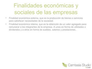 Finalidades económicas y
sociales de las empresas
• Finalidad económica externa, que es la producción de bienes o servicios
para satisfacer necesidades de la sociedad.
• Finalidad económica interna, que es la obtención de un valor agregado para
remunerar a los integrantes de la empresa. A unos en forma de utilidades o
dividendos y a otros en forma de sueldos, salarios y prestaciones..
 