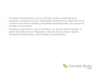 • Finalidad social externa, que es contribuir al pleno desarrollo de la
sociedad, tratando que en su desempeño económico no solamente no se
vulneren los valores sociales y personales fundamentales, sino que en lo
posible se promuevan.
• Finalidad social interna, que es contribuir, en el seno de la empresa, al
pleno desarrollo de sus integrantes, tratando de no vulnerar valores
humanos fundamentales, sino también promoviéndolos
 