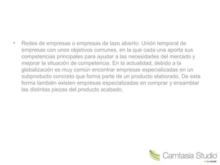 • Redes de empresas o empresas de lazo abierto: Unión temporal de
empresas con unos objetivos comunes, en la que cada una aporta sus
competencias principales para ayudar a las necesidades del mercado y
mejorar la situación de competencia. En la actualidad, debido a la
globalización es muy común encontrar empresas especializadas en un
subproducto concreto que forma parte de un producto elaborado. De esta
forma también existen empresas especializadas en comprar y ensamblar
las distintas piezas del producto acabado.
 
