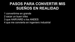 PASOS PARA CONVERTIR MIS
SUEÑOS EN REALIDAD
1 convertirme en grande
2 sacar un buen icfes
3 que HARVARD o los ANDES
4 que me convierta en ingeniero industrial
 