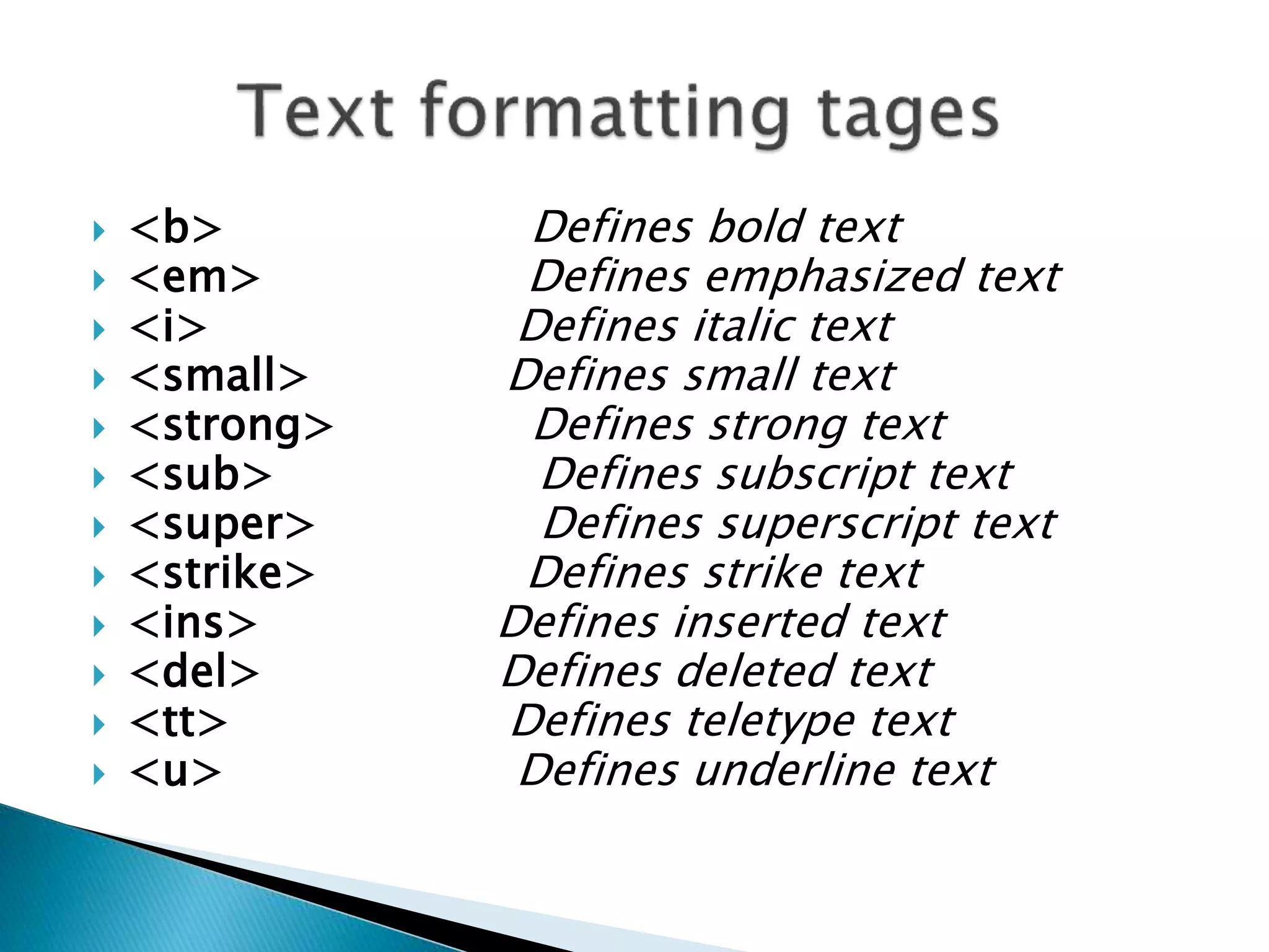  <b> Defines bold text
 <em> Defines emphasized text
 <i> Defines italic text
 <small> Defines small text
 <strong> Defines strong text
 <sub> Defines subscript text
 <super> Defines superscript text
 <strike> Defines strike text
 <ins> Defines inserted text
 <del> Defines deleted text
 <tt> Defines teletype text
 <u> Defines underline text
 