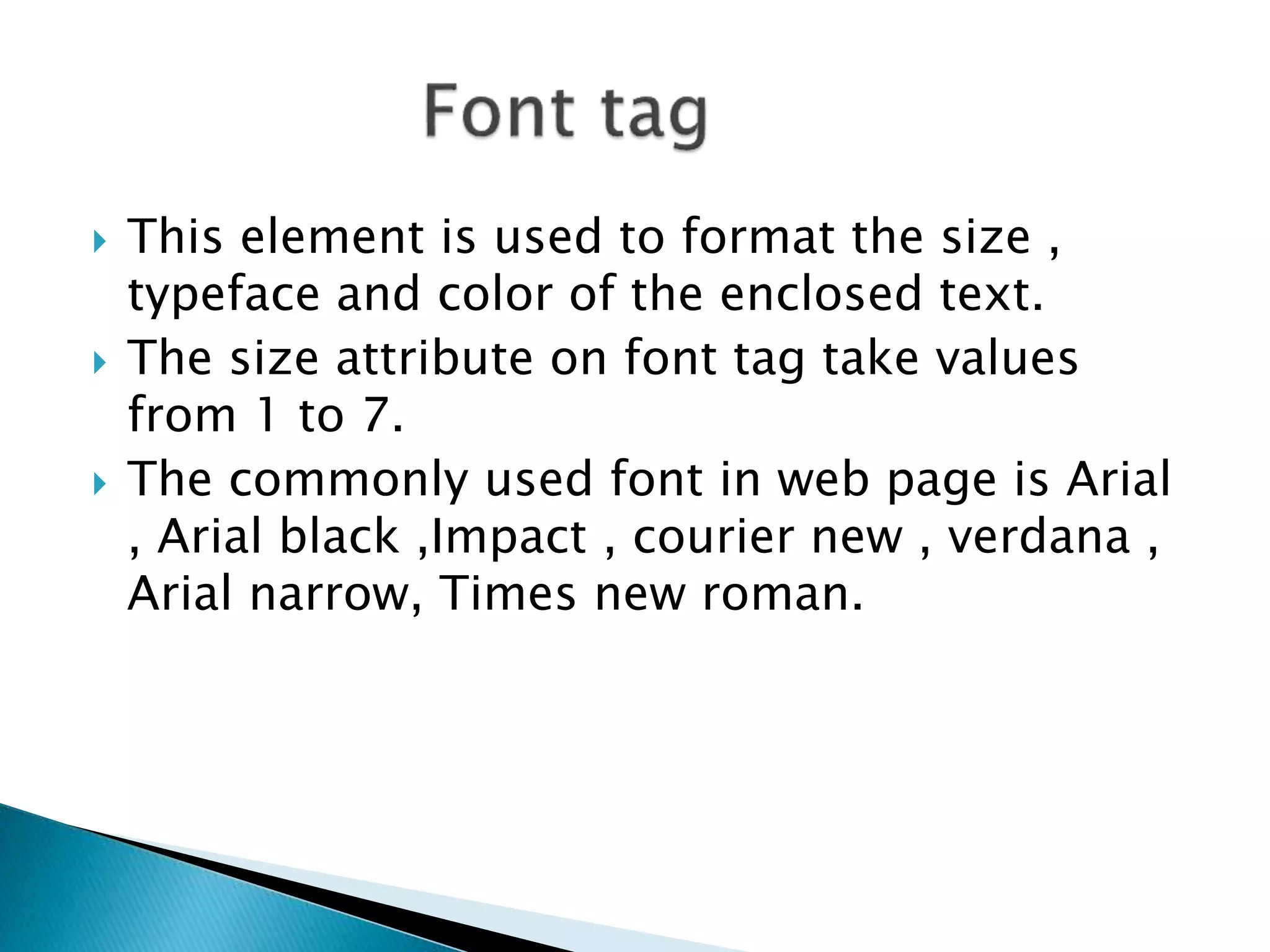  This element is used to format the size ,
typeface and color of the enclosed text.
 The size attribute on font tag take values
from 1 to 7.
 The commonly used font in web page is Arial
, Arial black ,Impact , courier new , verdana ,
Arial narrow, Times new roman.
 