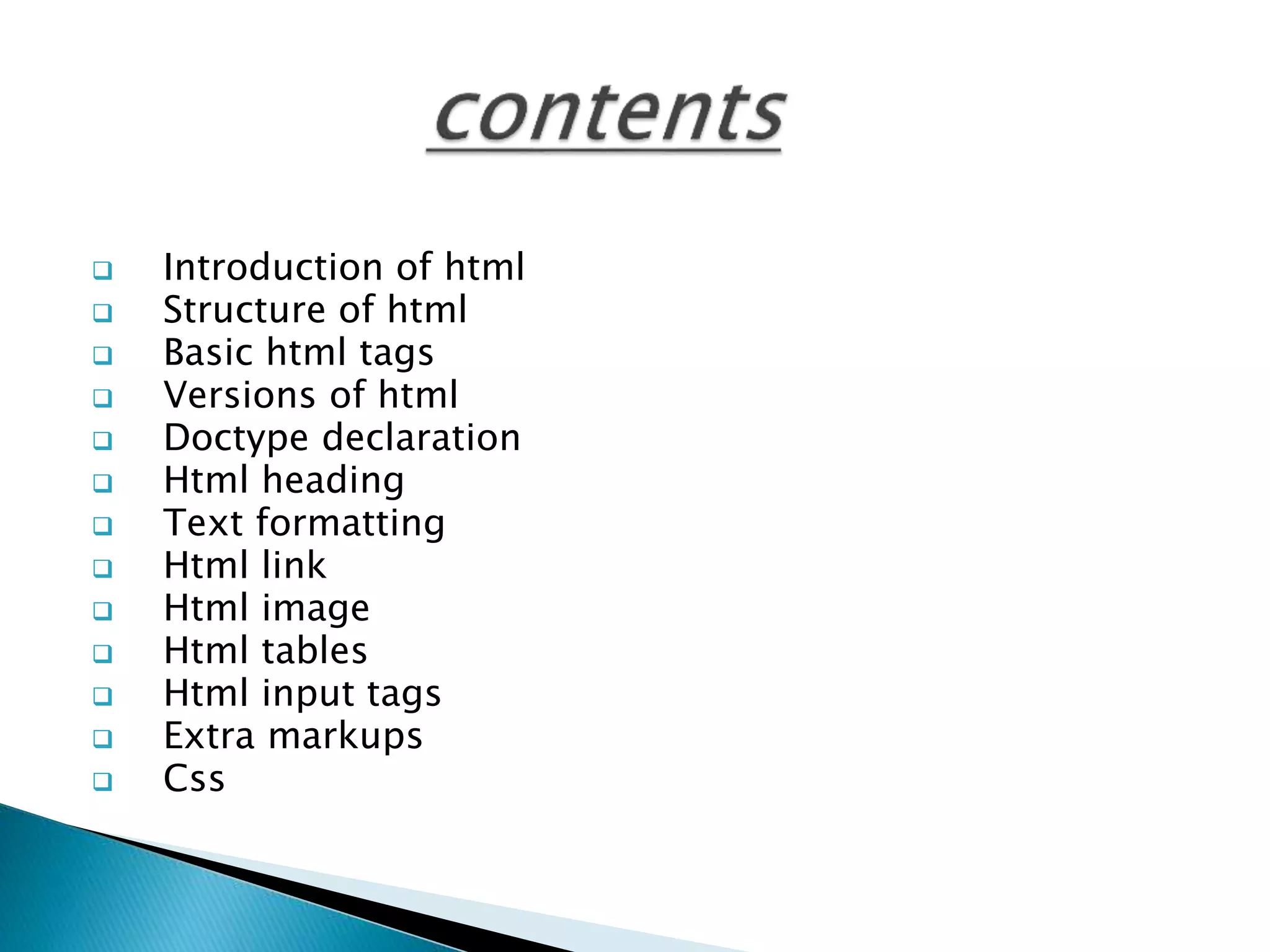  Introduction of html
 Structure of html
 Basic html tags
 Versions of html
 Doctype declaration
 Html heading
 Text formatting
 Html link
 Html image
 Html tables
 Html input tags
 Extra markups
 Css
 