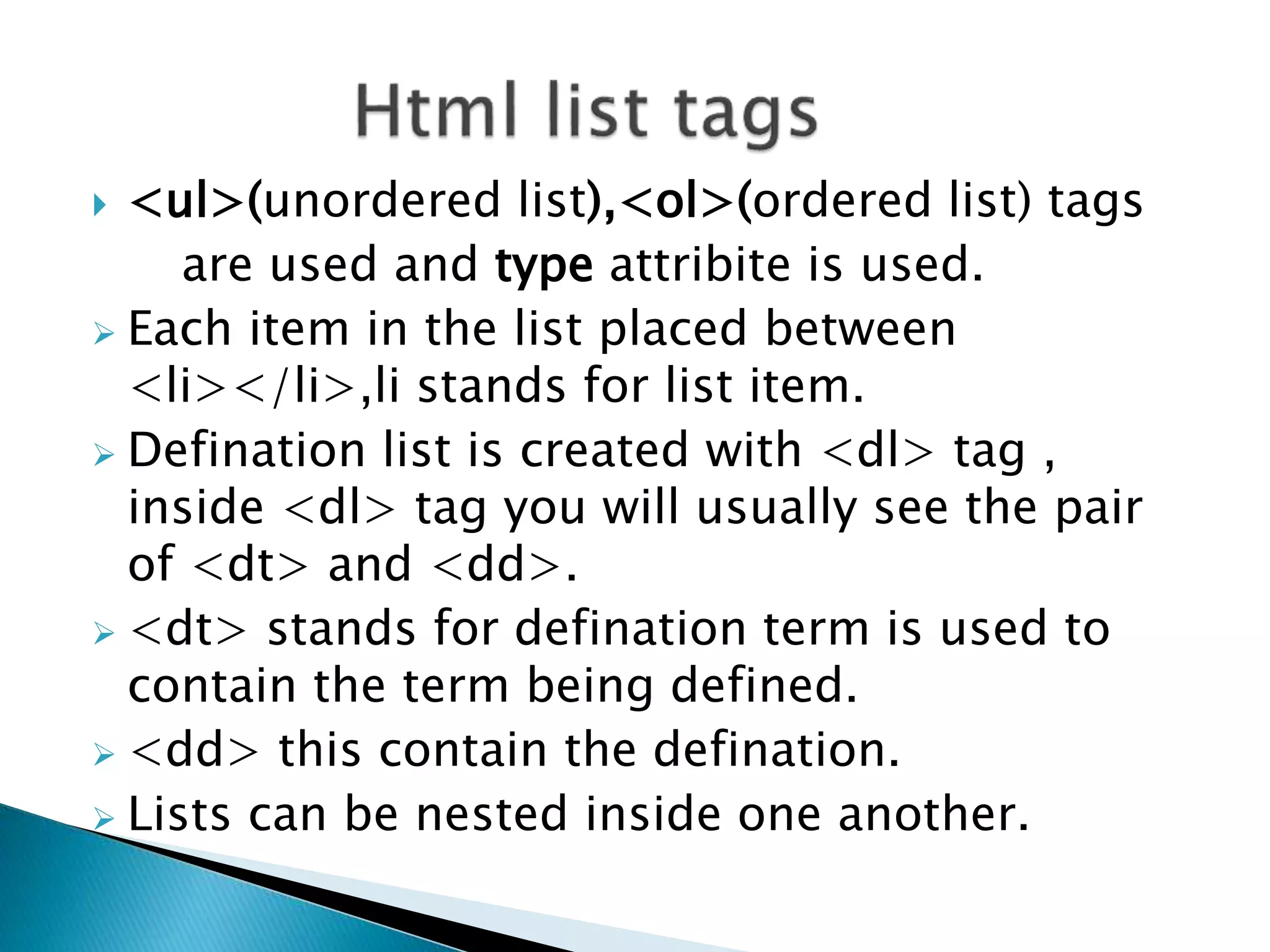  <ul>(unordered list),<ol>(ordered list) tags
are used and type attribite is used.
 Each item in the list placed between
<li></li>,li stands for list item.
 Defination list is created with <dl> tag ,
inside <dl> tag you will usually see the pair
of <dt> and <dd>.
 <dt> stands for defination term is used to
contain the term being defined.
 <dd> this contain the defination.
 Lists can be nested inside one another.
 
