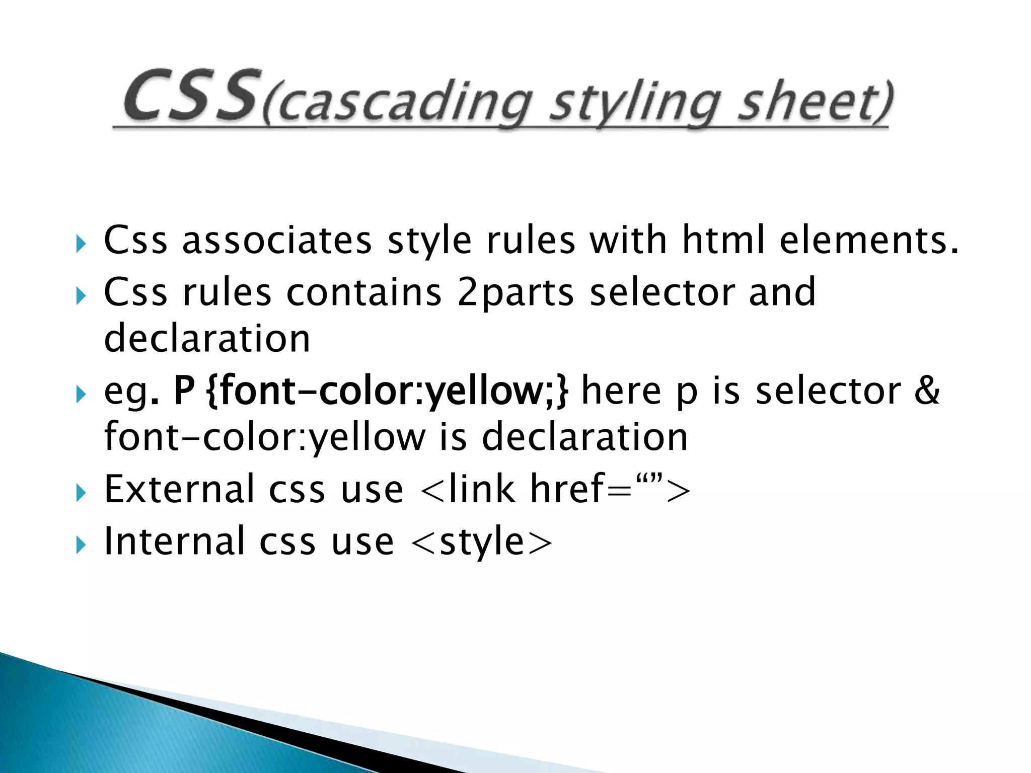 Css associates style rules with html elements.
 Css rules contains 2parts selector and
declaration
 eg. P {font-color:yellow;} here p is selector &
font-color:yellow is declaration
 External css use <link href=“”>
 Internal css use <style>
 