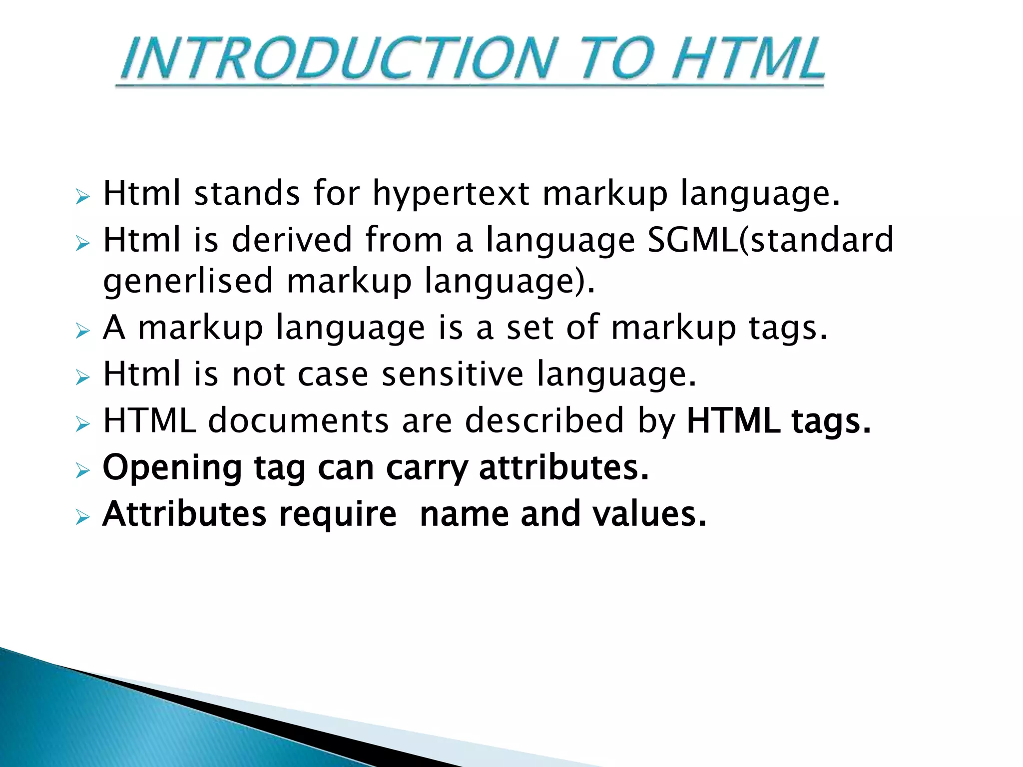  Html stands for hypertext markup language.
 Html is derived from a language SGML(standard
generlised markup language).
 A markup language is a set of markup tags.
 Html is not case sensitive language.
 HTML documents are described by HTML tags.
 Opening tag can carry attributes.
 Attributes require name and values.
 