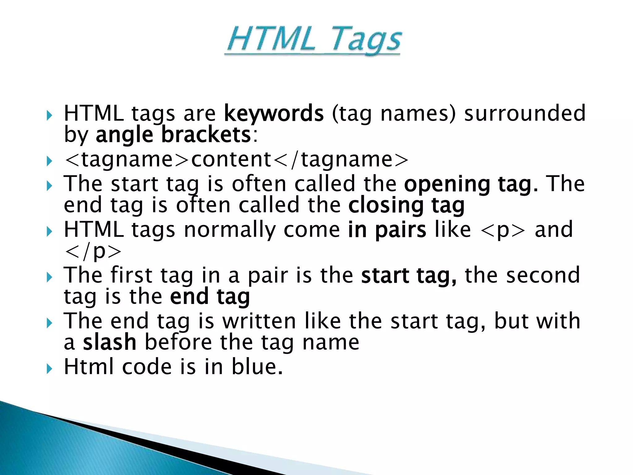  HTML tags are keywords (tag names) surrounded
by angle brackets:
 <tagname>content</tagname>
 The start tag is often called the opening tag. The
end tag is often called the closing tag
 HTML tags normally come in pairs like <p> and
</p>
 The first tag in a pair is the start tag, the second
tag is the end tag
 The end tag is written like the start tag, but with
a slash before the tag name
 Html code is in blue.
 