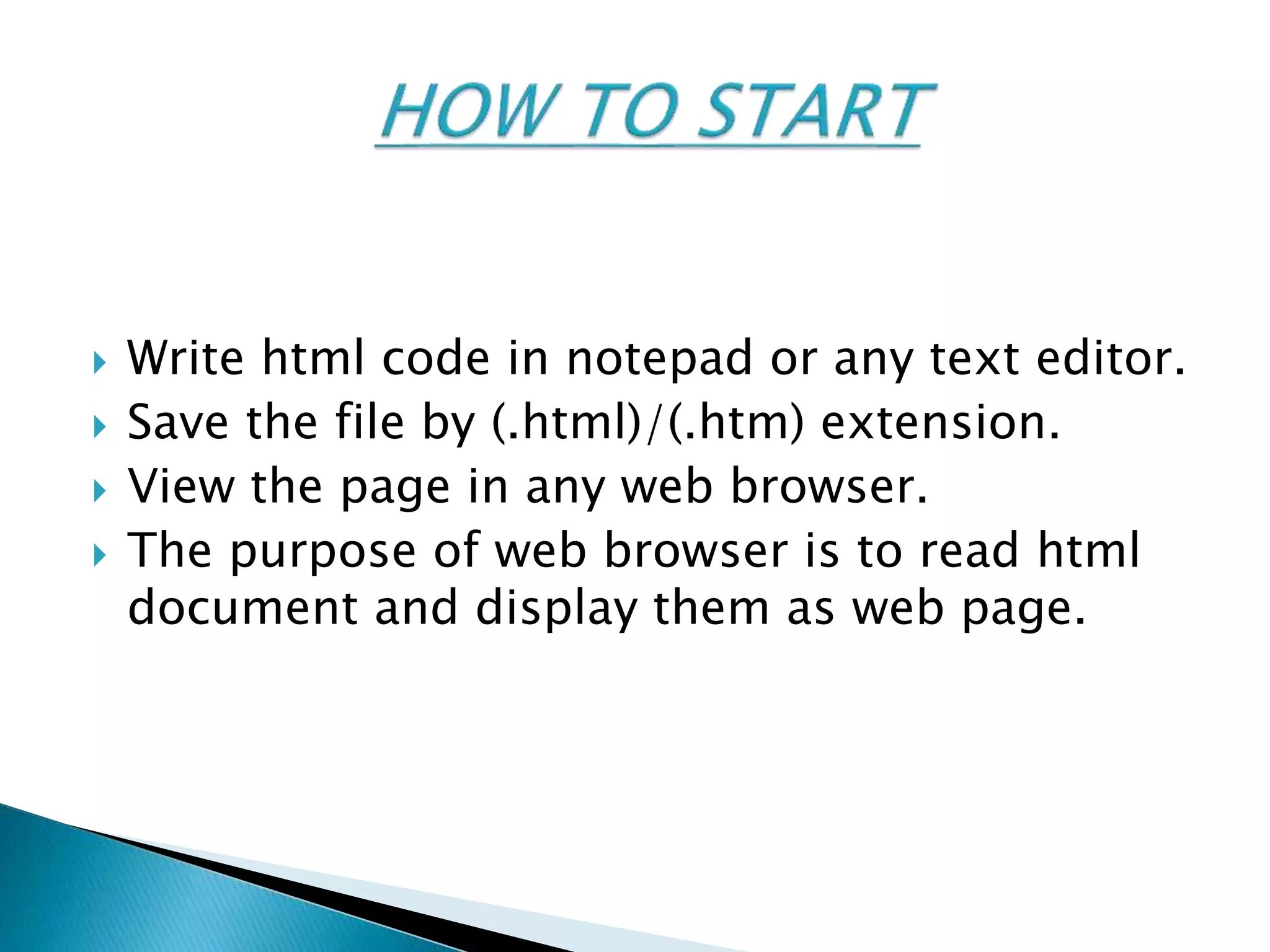  Write html code in notepad or any text editor.
 Save the file by (.html)/(.htm) extension.
 View the page in any web browser.
 The purpose of web browser is to read html
document and display them as web page.
 