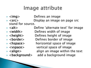  <img> Defines an image
 <src> Display an image on page src
stand for source.
 <alt> Define ‘alternate text’ for image
 <width> Defines width of image
 <height> Defines height of image
 <border> Defines border of image
 <hspace> horizontal space of image
 <vspace> vertical space of image
 <align> align an image within the text
 <background> add a background image
 