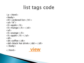 i.e <html>
<body>
<h1>ordered list</h1>
<ol=“A”>
<li>apple</li>
<li>mango</li></ol>
<ul>
<li>orange</li>
<li>apple</li></ul>
<dl>
<dt>coffee</dt>
<dd>black hot drink</dd></dl>
</body>
</html> view
 