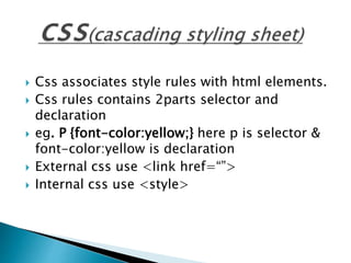  Css associates style rules with html elements.
 Css rules contains 2parts selector and
declaration
 eg. P {font-color:yellow;} here p is selector &
font-color:yellow is declaration
 External css use <link href=“”>
 Internal css use <style>
 
