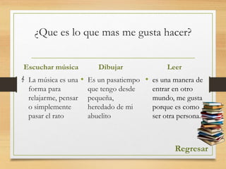 ¿Que es lo que mas me gusta hacer?
Escuchar música
La música es una
forma para
relajarme, pensar
o simplemente
pasar el rato
Dibujar
• Es un pasatiempo
que tengo desde
pequeña,
heredado de mi
abuelito
Regresar
Leer
• es una manera de
entrar en otro
mundo, me gusta
porque es como
ser otra persona.
 