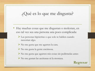 ¿Qué es lo que me disgusta?
• Hay muchas cosas que me disgustan o molestan, en
eso tal vez sea una persona una poco complicada:
 Las personas hipócritas o que solo te hablen cuando
necesitan algo.
 No me gusta que me agarren la cara.
 No me gusta la gente encimosa.
 No me gusta que agarren mis cosas sin pedírmelas antes
 No me gustan las aceitunas ni la mostaza.
Regresar
 