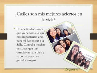 ¿Cuáles son mis mejores aciertos en
la vida?
• Una de las decisiones
que yo he tomado que
mas importantes eran
para mi fue entrar a la
Salle. Conocí a muchas
personas que me
cambiaron para bien y
se convirtieron en
grandes amigos.
Regresar
 