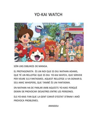 YO-KAI WATCH
SÓN UNS DIBUIXOS DE MANGA.
EL PROTAGONISTA ÉS UN NOI QUE ES DIU NATHAN ADAMS,
QUE TÉ UN RELLOTGE QUE ES DIU YO-KAI WATCH, QUE SERVEIX
PER VEURE ELS FANTASMES. AQUEST RELLOTGE LI VA DONAR EL
SEU AMIC WHISPERS, QUE TAMBÉ ÉS UN FANTASMA.
EN NATHAN HA DE PARLAR AMB AQUESTS YO-KAIS PERQUÈ
DEIXIN DE PROVOCAR DESASTRES ENTRE LES PERSONES.
ELS YO-KAIS FAN QUE LA GENT CANVÏI D’ESTAT D’ÀNIM I AIXÒ
PROVOCA PROBLEMES.
AMADOU
 