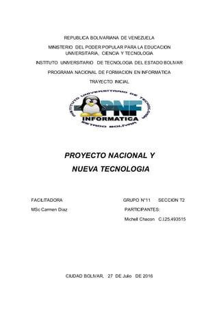 REPUBLICA BOLIVARIANA DE VENEZUELA
MINISTERIO DEL PODER POPULAR PARA LA EDUCACION
UNIVERSITARIA, CIENCIA Y TECNOLOGIA
INSTITUTO UNIVERSITARIO DE TECNOLOGIA DEL ESTADO BOLIVAR
PROGRAMA NACIONAL DE FORMACION EN INFORMATICA
TRAYECTO INICIAL
PROYECTO NACIONAL Y
NUEVA TECNOLOGIA
FACILITADORA GRUPO N°11 SECCION T2
MSc Carmen Diaz PARTICIPANTES:
Michell Chacon C.I.25.493515
CIUDAD BOLIVAR, 27 DE Julio DE 2016
 