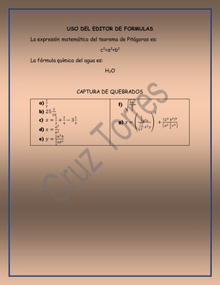 USO DEL EDITOR DE FORMULAS
La expresión matemática del teorema de Pitágoras es:
c2
=a2
+b2
La fórmula química del agua es:
H2O
CAPTURA DE QUEBRADOS
a)
1
2
b) 25
2
10
c) 𝑥 =
1
2
+
2
4
− 3
1
5
d) 𝑥 =
𝑎2
𝑏2
e) 𝑦 =
2𝑎2 𝑏
1
2
𝑎𝑏3
f) √
2𝑎2
1
2
g) 𝑥 = (
1
2 𝑎2 𝑏
√
1
2
𝑥2 𝑦
)
2
+
(2 𝑥 𝑏3)4
( 𝑎2 1
2
𝑐4)
 