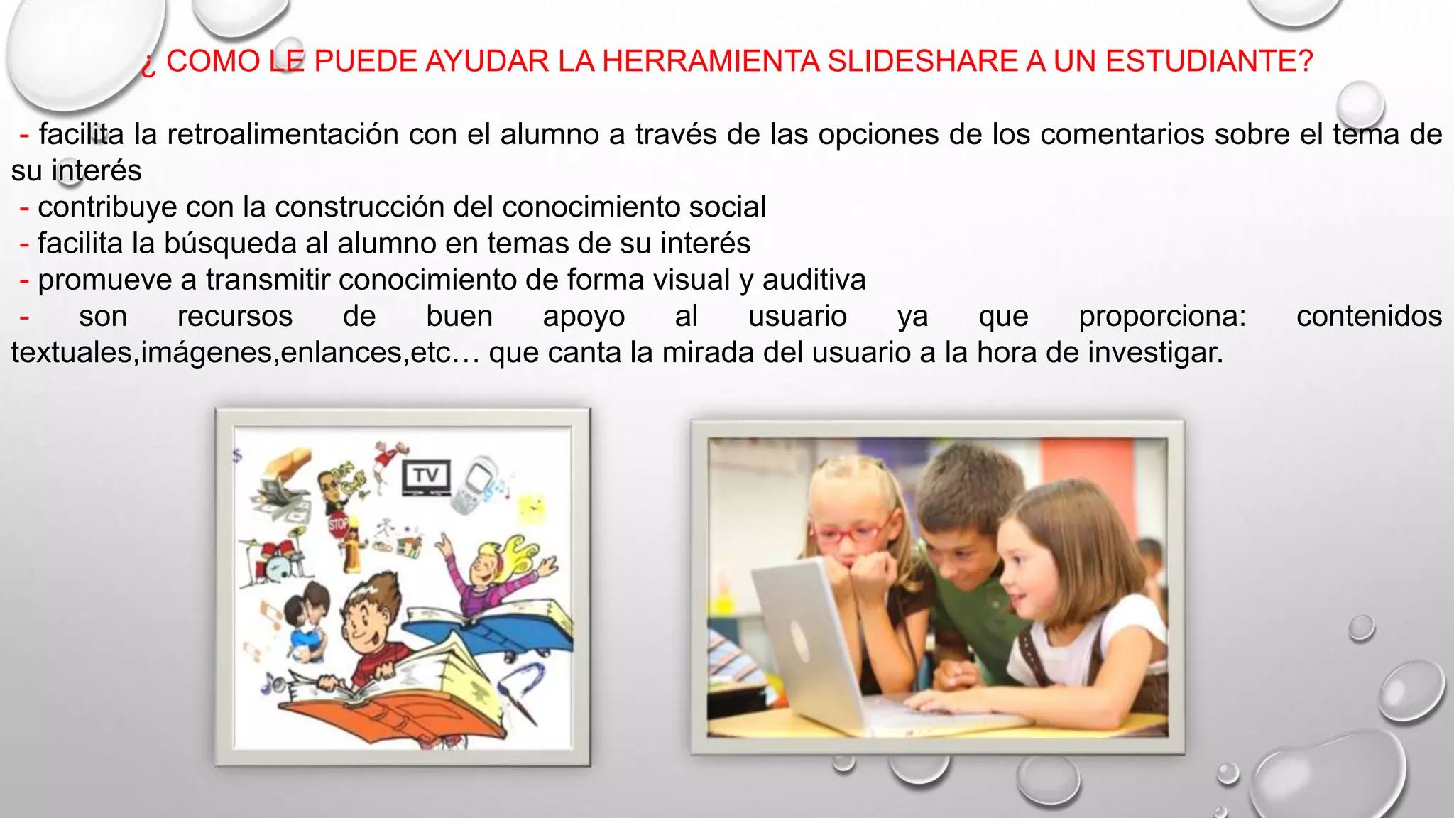 ¿ COMO LE PUEDE AYUDAR LA HERRAMIENTA SLIDESHARE A UN ESTUDIANTE?
- facilita la retroalimentación con el alumno a través de las opciones de los comentarios sobre el tema de
su interés
- contribuye con la construcción del conocimiento social
- facilita la búsqueda al alumno en temas de su interés
- promueve a transmitir conocimiento de forma visual y auditiva
- son recursos de buen apoyo al usuario ya que proporciona: contenidos
textuales,imágenes,enlances,etc… que canta la mirada del usuario a la hora de investigar.
 