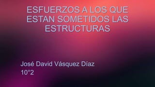 ESFUERZOS A LOS QUE
ESTAN SOMETIDOS LAS
ESTRUCTURAS
José David Vásquez Díaz
10°2
 
