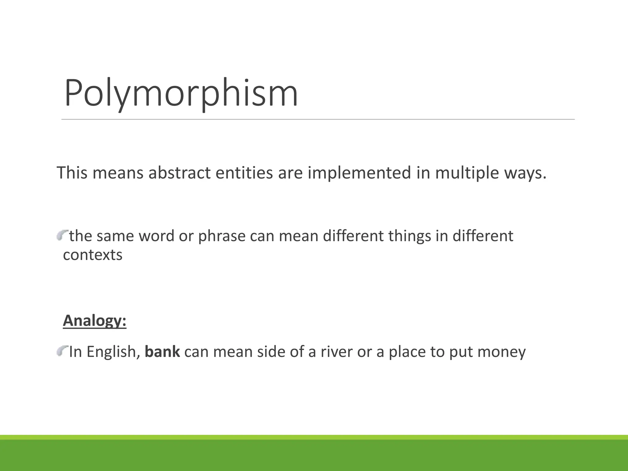 Polymorphism
This means abstract entities are implemented in multiple ways.
the same word or phrase can mean different things in different
contexts
Analogy:
In English, bank can mean side of a river or a place to put money
 