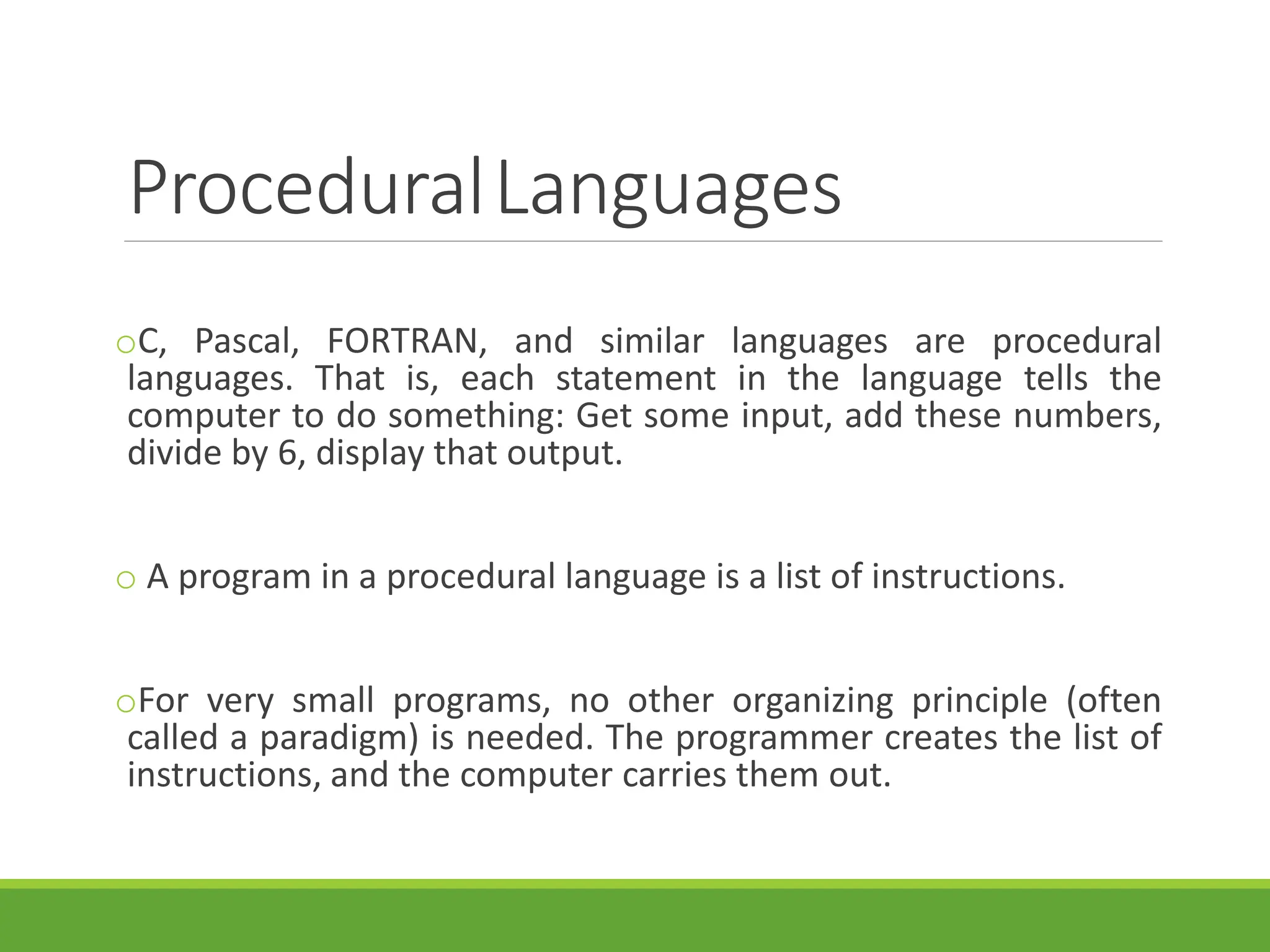 ProceduralLanguages
oC, Pascal, FORTRAN, and similar languages are procedural
languages. That is, each statement in the language tells the
computer to do something: Get some input, add these numbers,
divide by 6, display that output.
o A program in a procedural language is a list of instructions.
oFor very small programs, no other organizing principle (often
called a paradigm) is needed. The programmer creates the list of
instructions, and the computer carries them out.
 
