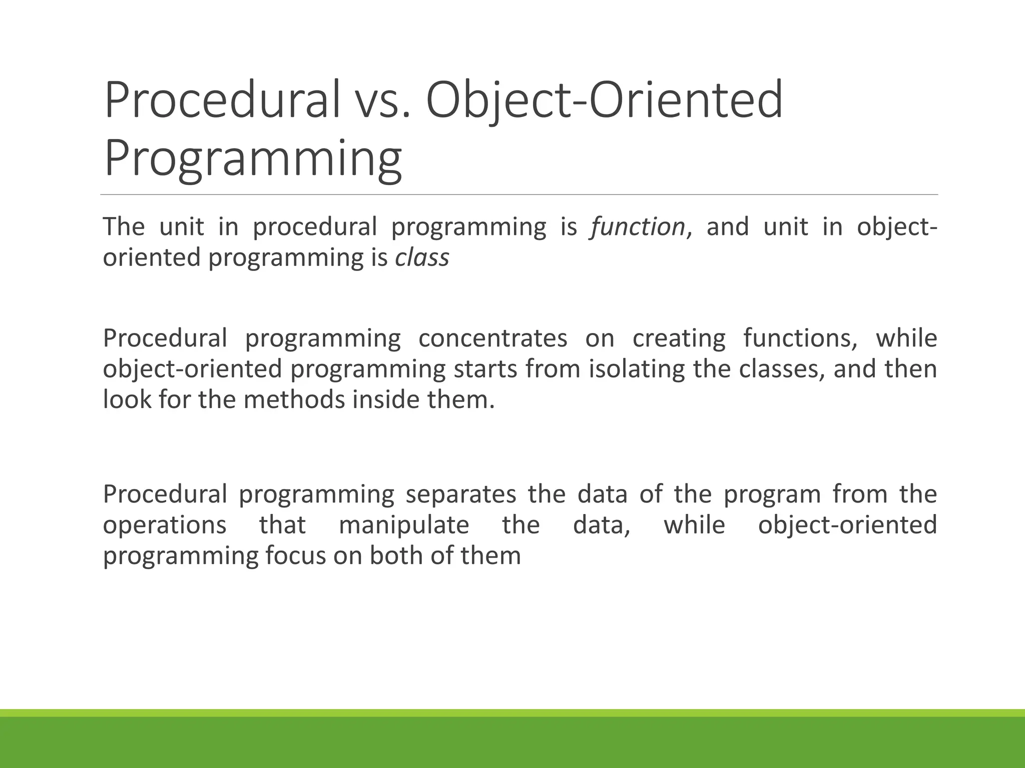Procedural vs. Object-Oriented
Programming
The unit in procedural programming is function, and unit in object-
oriented programming is class
Procedural programming concentrates on creating functions, while
object-oriented programming starts from isolating the classes, and then
look for the methods inside them.
Procedural programming separates the data of the program from the
operations that manipulate the data, while object-oriented
programming focus on both of them
 