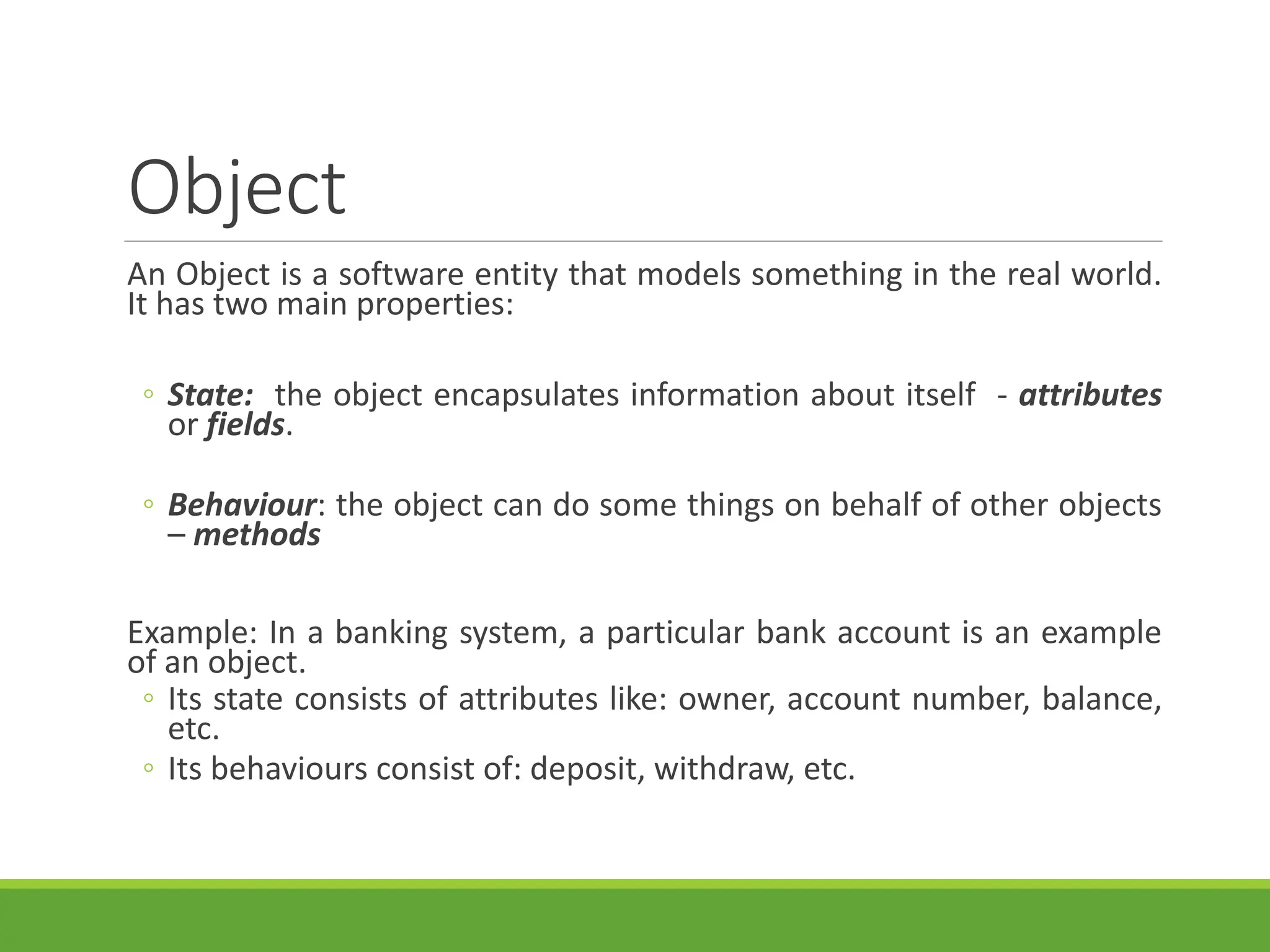 Object
An Object is a software entity that models something in the real world.
It has two main properties:
◦ State: the object encapsulates information about itself - attributes
or fields.
◦ Behaviour: the object can do some things on behalf of other objects
– methods
Example: In a banking system, a particular bank account is an example
of an object.
◦ Its state consists of attributes like: owner, account number, balance,
etc.
◦ Its behaviours consist of: deposit, withdraw, etc.
 