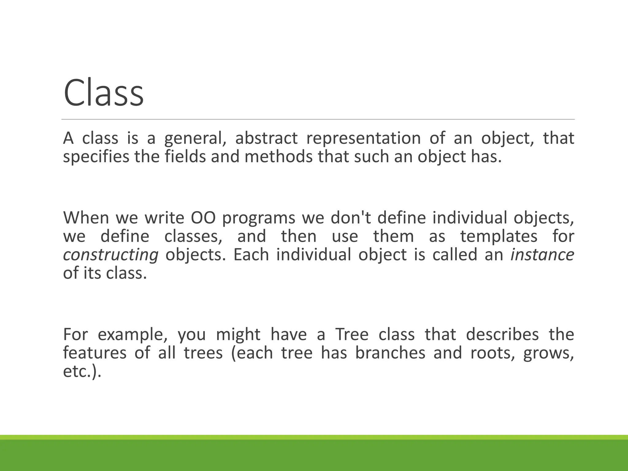 Class
A class is a general, abstract representation of an object, that
specifies the fields and methods that such an object has.
When we write OO programs we don't define individual objects,
we define classes, and then use them as templates for
constructing objects. Each individual object is called an instance
of its class.
For example, you might have a Tree class that describes the
features of all trees (each tree has branches and roots, grows,
etc.).
 