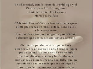 En el hospital, ante la visita del cardiólogo y el  Cirujáno, me hizo la pregunta: -¿Entonces que Don César?- Mi respuesta fue: -”Adelante Doctor”-Ví en el rostro de mi esposa cierta preocupación pues estaba dando el si, a la intervención. Fue una decisión que con gran aplomo tomé, sabiendo que era necesario tomar ese paso. -Se me preparaba para la operación y  alcance a ver un rostro de una hermosa mujer que se asomó a donde estaba en camilla y de inmediato se acercó y hablandome al  oído empezó a orar. Era una voz dulce que me reconfortó de tal manera que me entregué a Dios y desde ese momento,no tuve miedo. 