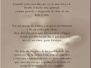 Cuando esto sucedió, me ví en una área en  donde reinaba una quietud. estaba parado y dirigiendo la vista de un lado a otro. Era un manto de nubes con poco movimiento y de un color gris claro. fui a dar ahí, para que reconociera el lugar donde posiblemente iba a quedar mi ser, mi alma, para Siempre. No dejo de aceptar, la tranquilidad de los procesos de la naturaleza, son aceptables y vivir una experiencia así, es para entender que nuestro cuerpo espiritual si disfruta al morir, lo hermoso de ese cambio. 