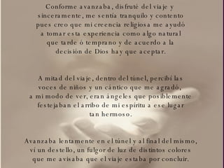 Conforme avanzaba, disfruté del viaje y  sinceramente, me sentía tranquilo y contento pues creo que mi creencia religiosa me ayudó a tomar esta experiencia como algo natural que tarde ó temprano y de acuerdo a la decisión de Dios hay que aceptar. A mitad del viaje, dentro del túnel, percibí las voces de niños y un cántico que me agradó,  a mi modo de ver, eran ángeles que posiblemente festejaban el arribo de mi espíritu a ese lugar tan hermoso. Avanzaba lentamente en el túnel y al final del mismo, ví un destello, un fulgor de luz de distintos colores que me avisaba que el viaje estaba por concluir. 