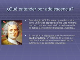 ¿ Qué entender por adolescencia? Para el  siglo XVIII  Rousseau, ya se le concibe como  una etapa especifica de la vida humana , pero se considera que todo lo sucedido en ella es  debido a los cambios biológicos (pubertad). A principios de  siglo pasado  se le ve como una  edad turbulenta , un estallido de fuerzas, de cambios dramáticos en diversos sentidos, de  sufrimiento y de conflictos inevitables. 