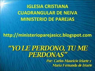 IGLESIA CRISTIANA CUADRANGULAR DE NEIVA MINISTERIO DE PAREJAS http://ministerioparejasicc.blogspot.com “ YO LE PERDONO, TU ME PERDONAS” Por: Carlos Mauricio Iriarte y  María Fernanda de Iriarte 