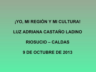 ¡YO, MI REGIÓN Y MI CULTURA!
LUZ ADRIANA CASTAÑO LADINO
RIOSUCIO – CALDAS
9 DE OCTUBRE DE 2013

 