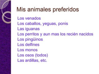 Mis animales preferidos
Los venados
Los caballos, yeguas, ponis
Las iguanas
Los perritos y aun mas los recién nacidos
Los pingüinos
Los delfines
Los monos
Los osos (todos)
Las ardillas, etc.
 