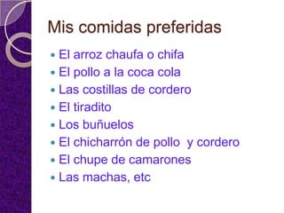 Mis comidas preferidas
 El arroz chaufa o chifa
 El pollo a la coca cola
 Las costillas de cordero
 El tiradito
 Los buñuelos
 El chicharrón de pollo y cordero
 El chupe de camarones
 Las machas, etc
 